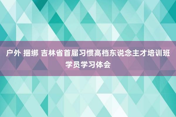 户外 捆绑 吉林省首届习惯高档东说念主才培训班学员学习体会