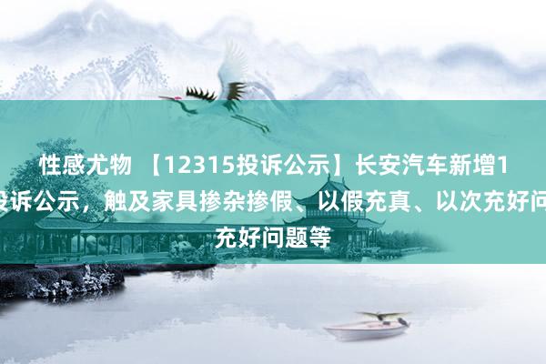 性感尤物 【12315投诉公示】长安汽车新增12件投诉公示，触及家具掺杂掺假、以假充真、以次充好问题等