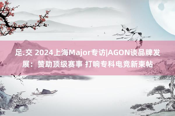 足.交 2024上海Major专访|AGON谈品牌发展：赞助顶级赛事 打响专科电竞新柬帖