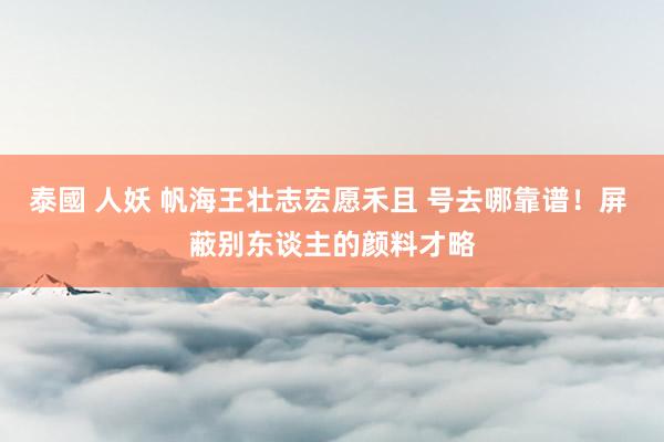 泰國 人妖 帆海王壮志宏愿禾且 号去哪靠谱！屏 蔽别东谈主的颜料才略