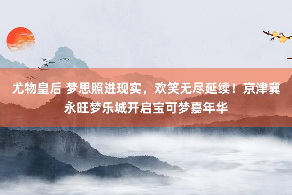 尤物皇后 梦思照进现实，欢笑无尽延续！京津冀永旺梦乐城开启宝可梦嘉年华