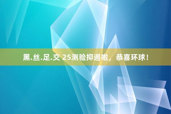 黑.丝.足.交 25测验抑遏啦，恭喜环球！