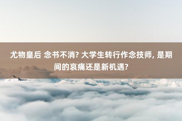 尤物皇后 念书不消? 大学生转行作念技师， 是期间的哀痛还是新机遇?