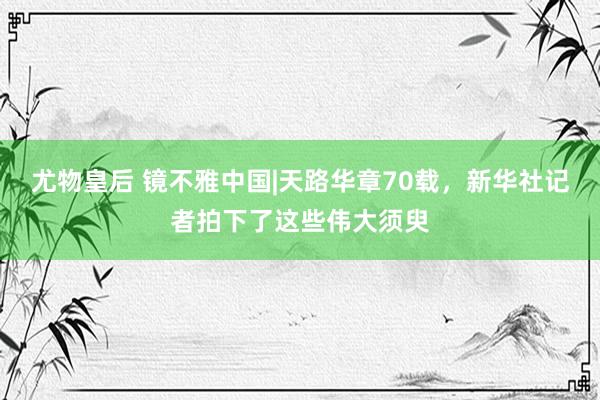 尤物皇后 镜不雅中国|天路华章70载，新华社记者拍下了这些伟大须臾