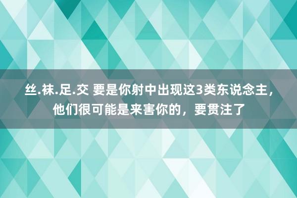 丝.袜.足.交 要是你射中出现这3类东说念主，他们很可能是来害你的，要贯注了