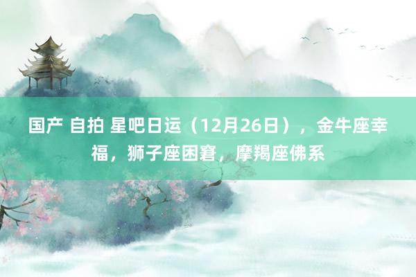 国产 自拍 星吧日运（12月26日），金牛座幸福，狮子座困窘，摩羯座佛系