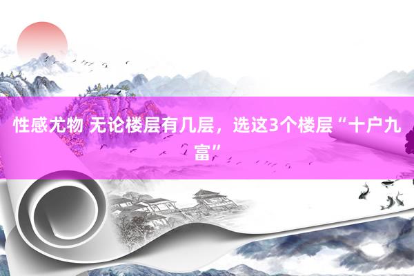 性感尤物 无论楼层有几层，选这3个楼层“十户九富”