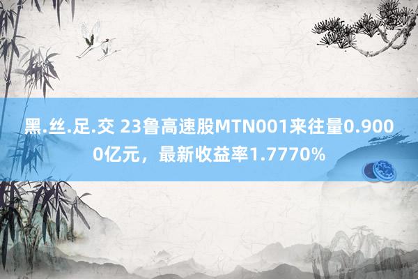 黑.丝.足.交 23鲁高速股MTN001来往量0.9000亿元，最新收益率1.7770%