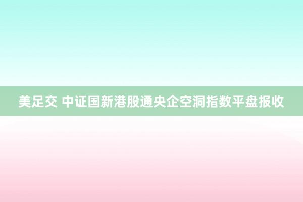 美足交 中证国新港股通央企空洞指数平盘报收