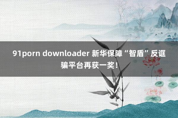 91porn downloader 新华保障“智盾”反诓骗平台再获一奖！