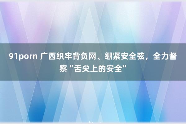 91porn 广西织牢背负网、绷紧安全弦，全力督察“舌尖上的安全”