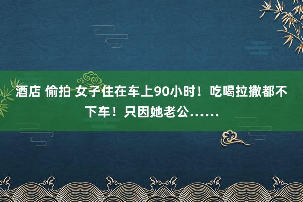 酒店 偷拍 女子住在车上90小时！吃喝拉撒都不下车！只因她老公……