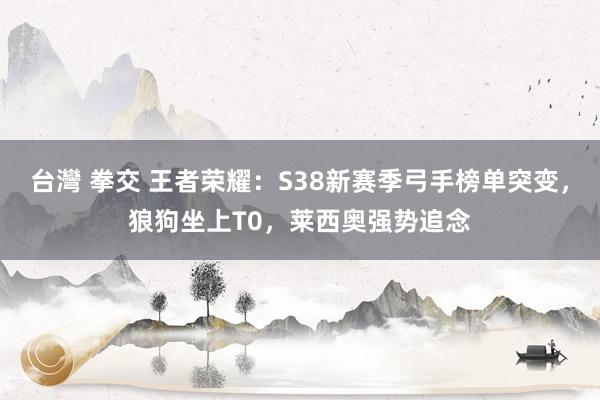 台灣 拳交 王者荣耀：S38新赛季弓手榜单突变，狼狗坐上T0，莱西奥强势追念