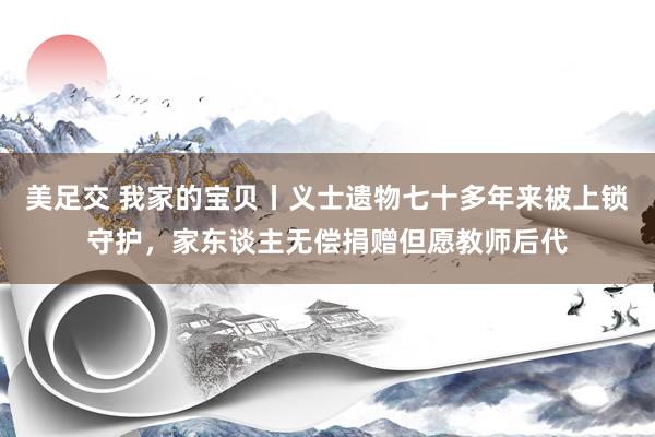 美足交 我家的宝贝丨义士遗物七十多年来被上锁守护，家东谈主无偿捐赠但愿教师后代