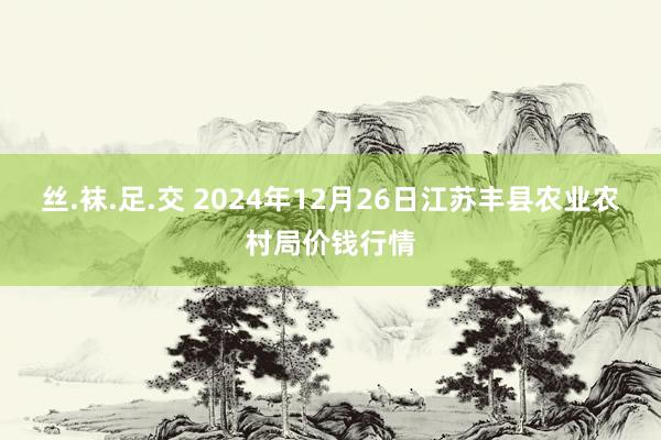 丝.袜.足.交 2024年12月26日江苏丰县农业农村局价钱行情