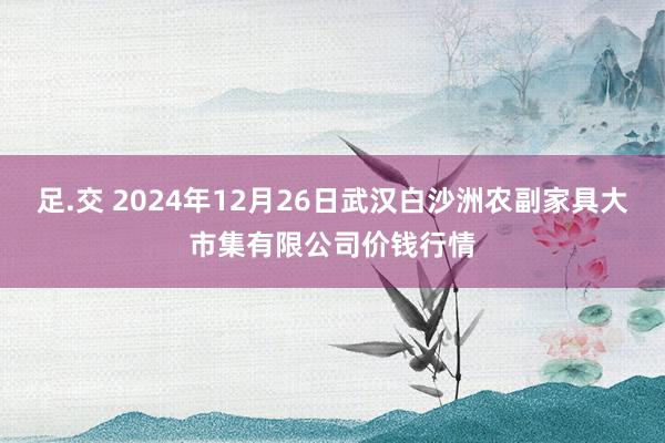 足.交 2024年12月26日武汉白沙洲农副家具大市集有限公司价钱行情