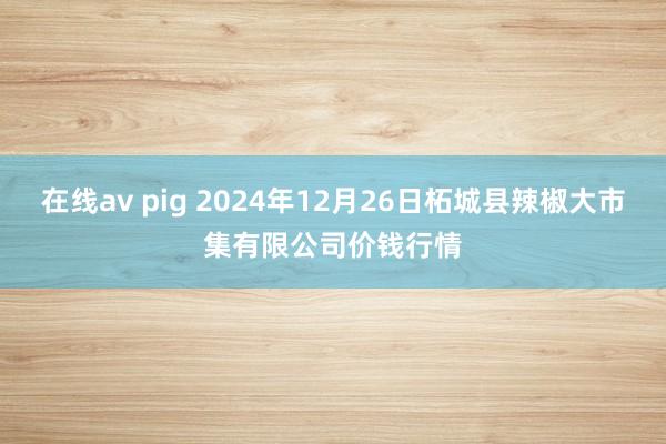 在线av pig 2024年12月26日柘城县辣椒大市集有限公司价钱行情