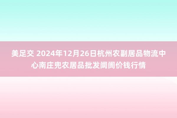 美足交 2024年12月26日杭州农副居品物流中心南庄兜农居品批发阛阓价钱行情