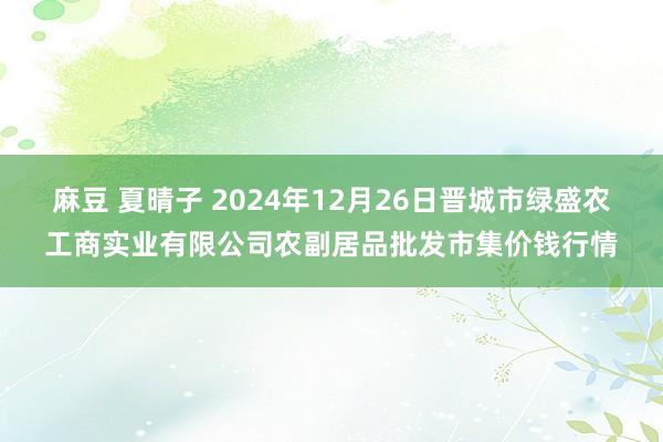 麻豆 夏晴子 2024年12月26日晋城市绿盛农工商实业有限公司农副居品批发市集价钱行情