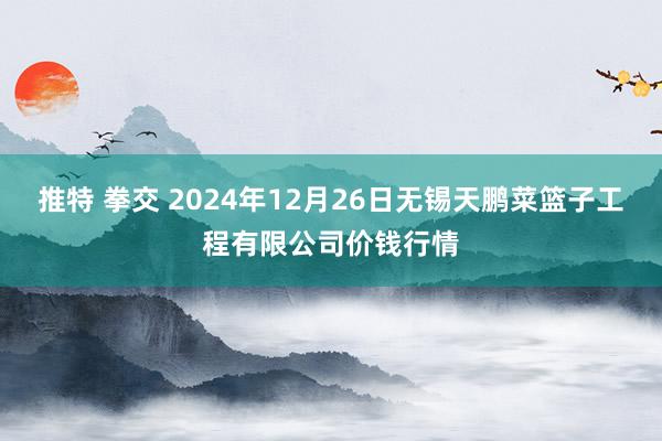 推特 拳交 2024年12月26日无锡天鹏菜篮子工程有限公司价钱行情