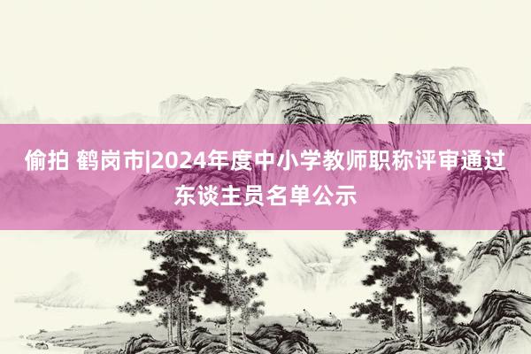 偷拍 鹤岗市|2024年度中小学教师职称评审通过东谈主员名单公示