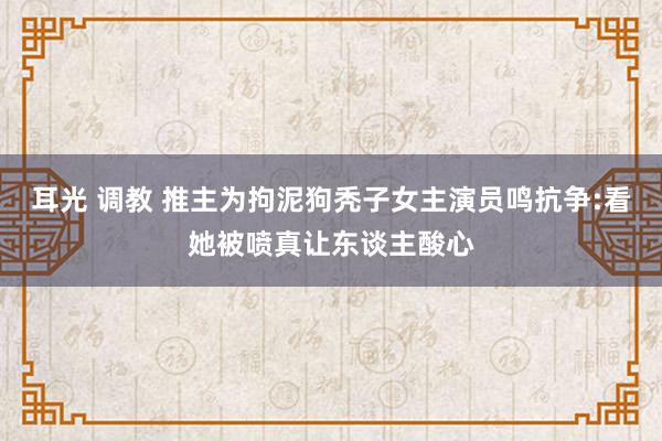 耳光 调教 推主为拘泥狗秃子女主演员鸣抗争:看她被喷真让东谈主酸心