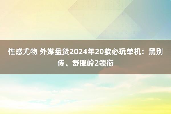 性感尤物 外媒盘货2024年20款必玩单机：黑别传、舒服岭2领衔