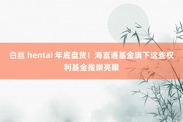 白丝 hentai 年底盘货！海富通基金旗下这些权利基金推崇亮眼