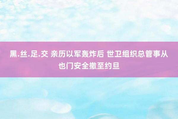 黑.丝.足.交 亲历以军轰炸后 世卫组织总管事从也门安全撤至约旦