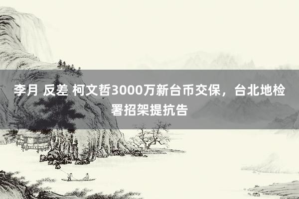 李月 反差 柯文哲3000万新台币交保，台北地检署招架提抗告