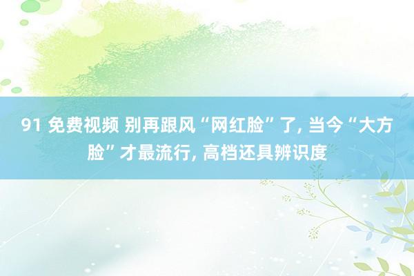 91 免费视频 别再跟风“网红脸”了， 当今“大方脸”才最流行， 高档还具辨识度