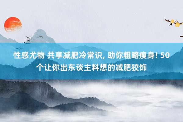 性感尤物 共享减肥冷常识， 助你粗略瘦身! 50个让你出东谈主料想的减肥狡饰