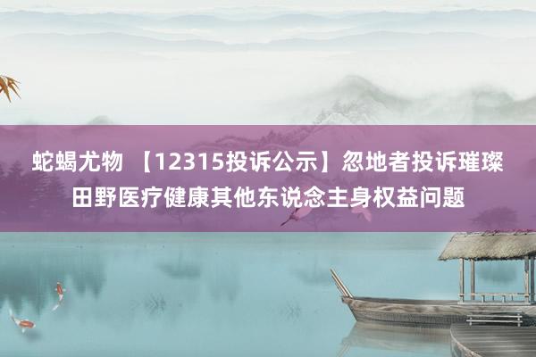 蛇蝎尤物 【12315投诉公示】忽地者投诉璀璨田野医疗健康其他东说念主身权益问题