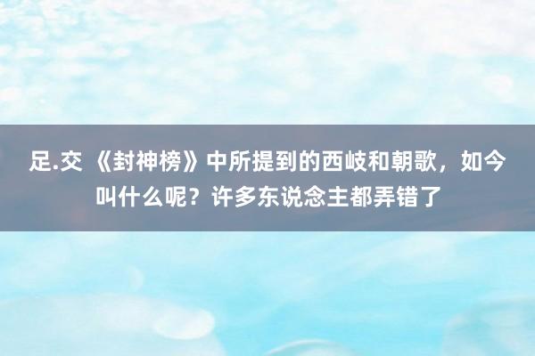 足.交 《封神榜》中所提到的西岐和朝歌，如今叫什么呢？许多东说念主都弄错了