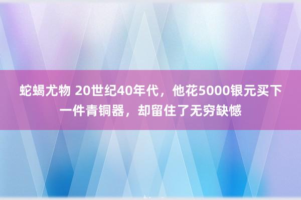 蛇蝎尤物 20世纪40年代，他花5000银元买下一件青铜器，却留住了无穷缺憾