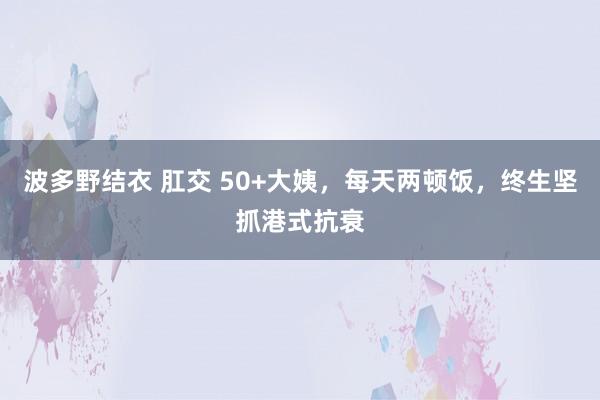 波多野结衣 肛交 50+大姨，每天两顿饭，终生坚抓港式抗衰