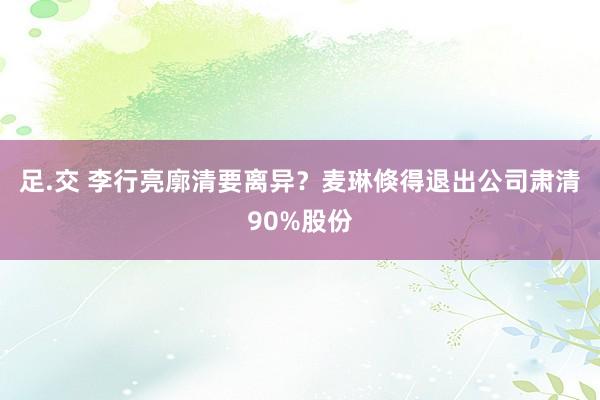 足.交 李行亮廓清要离异？麦琳倏得退出公司肃清90%股份