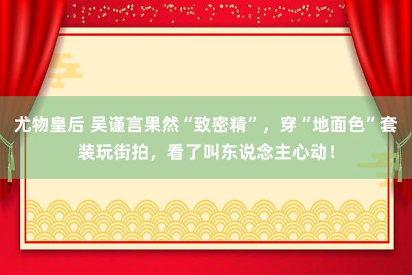 尤物皇后 吴谨言果然“致密精”，穿“地面色”套装玩街拍，看了叫东说念主心动！