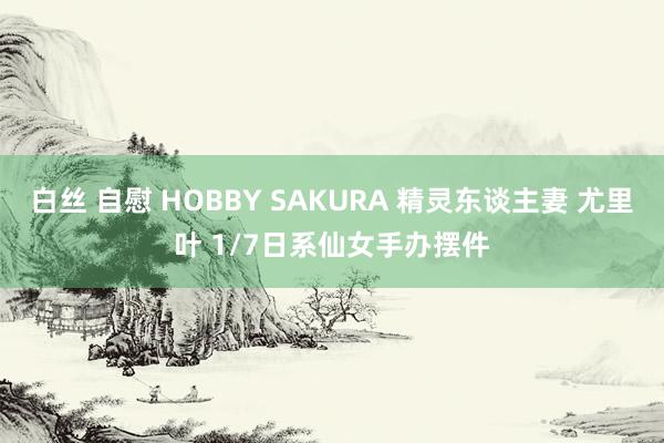 白丝 自慰 HOBBY SAKURA 精灵东谈主妻 尤里叶 1/7日系仙女手办摆件