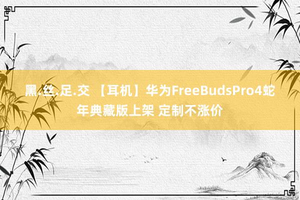 黑.丝.足.交 【耳机】华为FreeBudsPro4蛇年典藏版上架 定制不涨价