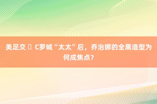 美足交 ​C罗喊“太太”后，乔治娜的全黑造型为何成焦点？