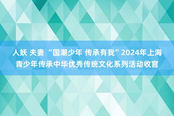 人妖 夫妻 “国潮少年 传承有我”2024年上海青少年传承中华优秀传统文化系列活动收官