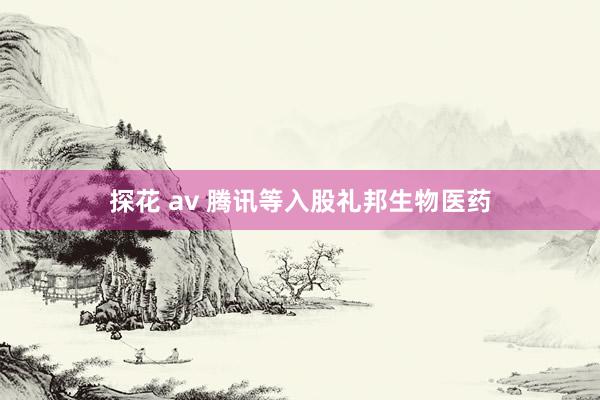 探花 av 腾讯等入股礼邦生物医药