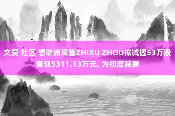 文爱 社区 想瑞浦高管ZHIXU ZHOU拟减握53万股套现5311.13万元， 为初度减握