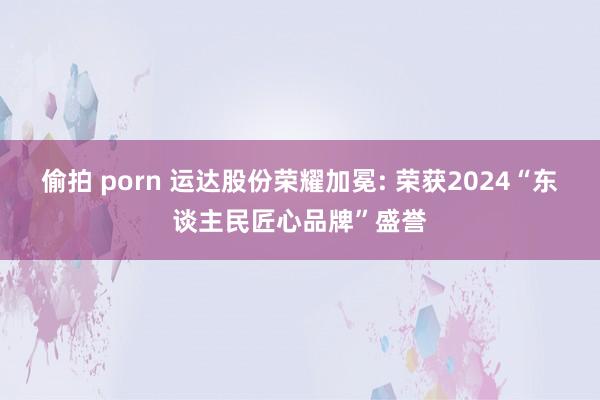 偷拍 porn 运达股份荣耀加冕: 荣获2024“东谈主民匠心品牌”盛誉