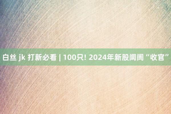 白丝 jk 打新必看 | 100只! 2024年新股阛阓“收官”