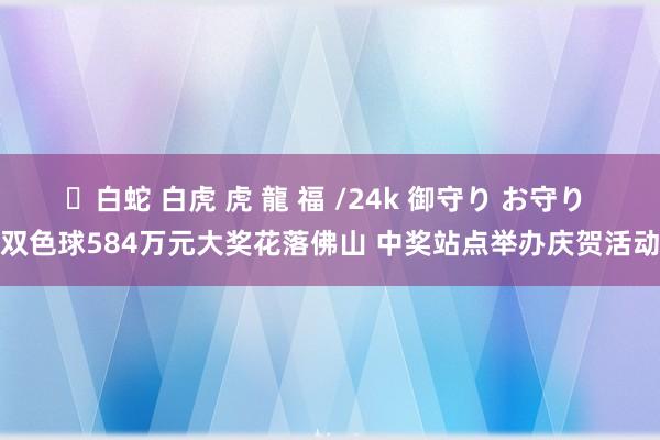 ✨白蛇 白虎 虎 龍 福 /24k 御守り お守り 双色球584万元大奖花落佛山 中奖站点举办庆贺活动