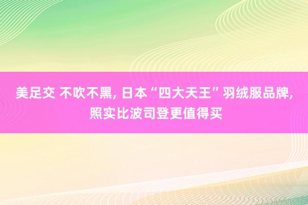 美足交 不吹不黑， 日本“四大天王”羽绒服品牌， 照实比波司登更值得买