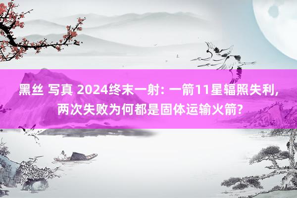 黑丝 写真 2024终末一射: 一箭11星辐照失利， 两次失败为何都是固体运输火箭?