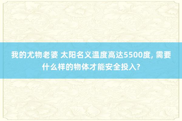 我的尤物老婆 太阳名义温度高达5500度， 需要什么样的物体才能安全投入?